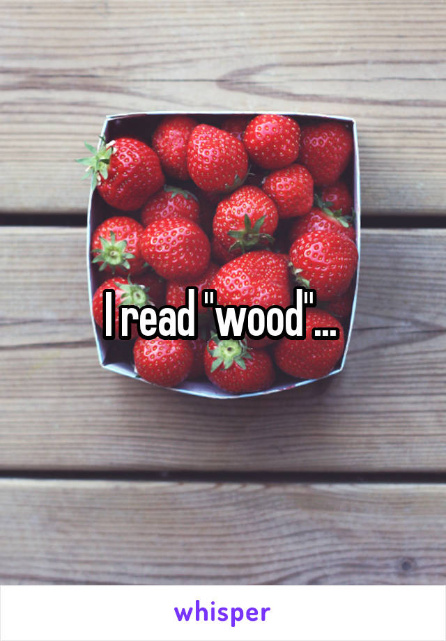 I read "wood"... 