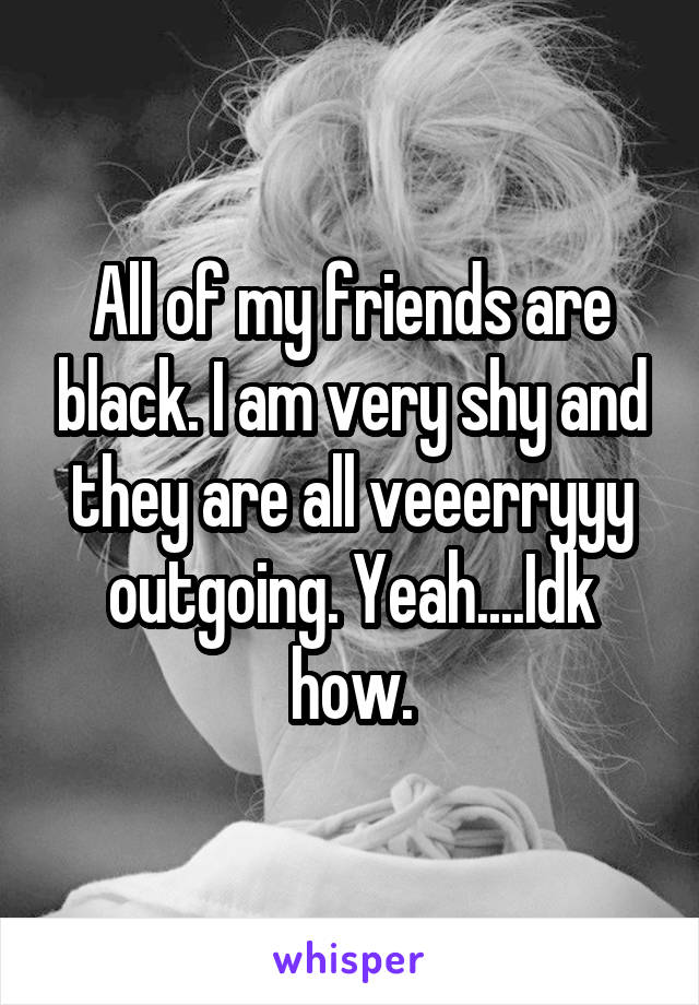 All of my friends are black. I am very shy and they are all veeerryyy outgoing. Yeah....Idk how.