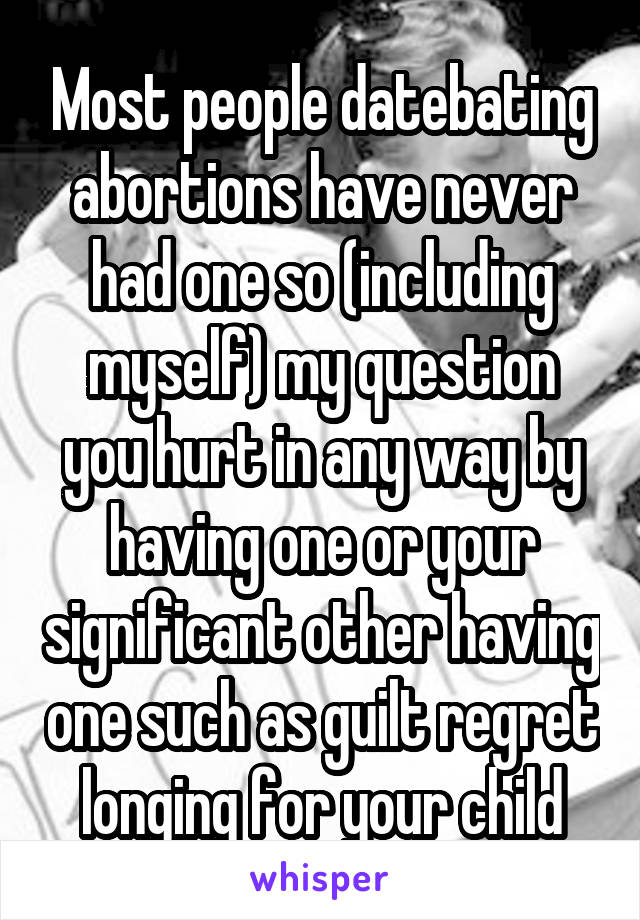 Most people datebating abortions have never had one so (including myself) my question you hurt in any way by having one or your significant other having one such as guilt regret longing for your child