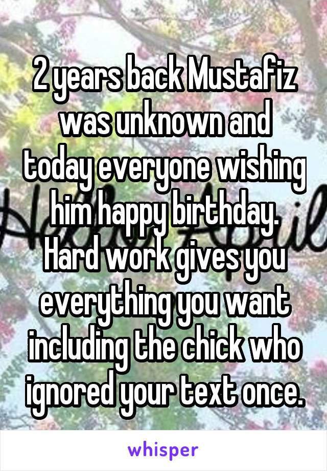 2 years back Mustafiz was unknown and today everyone wishing him happy birthday. Hard work gives you everything you want including the chick who ignored your text once.