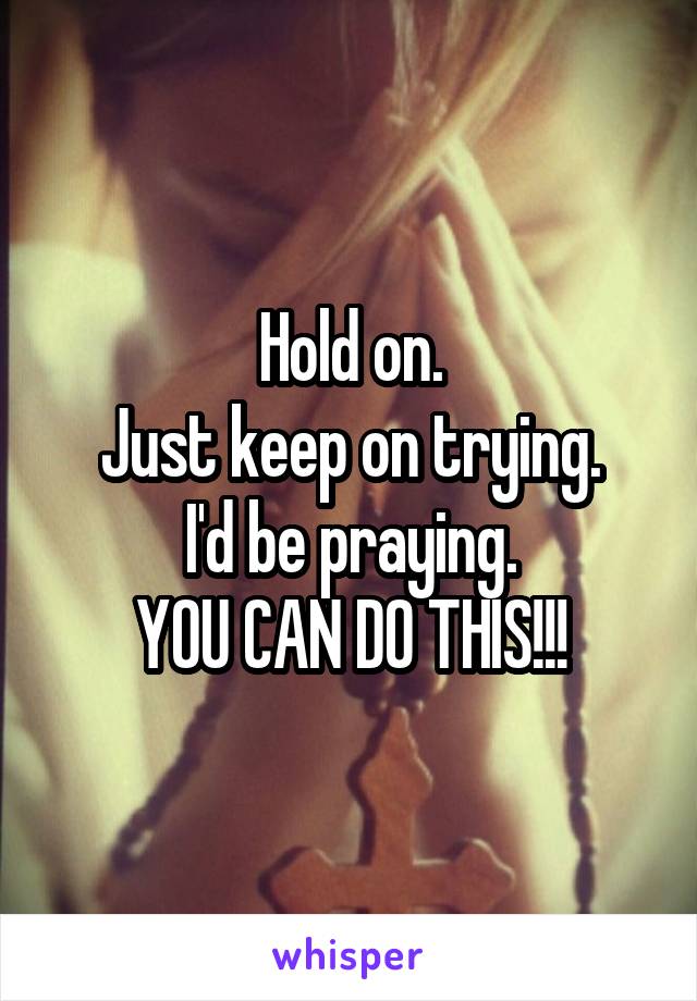 Hold on.
Just keep on trying.
I'd be praying.
YOU CAN DO THIS!!!