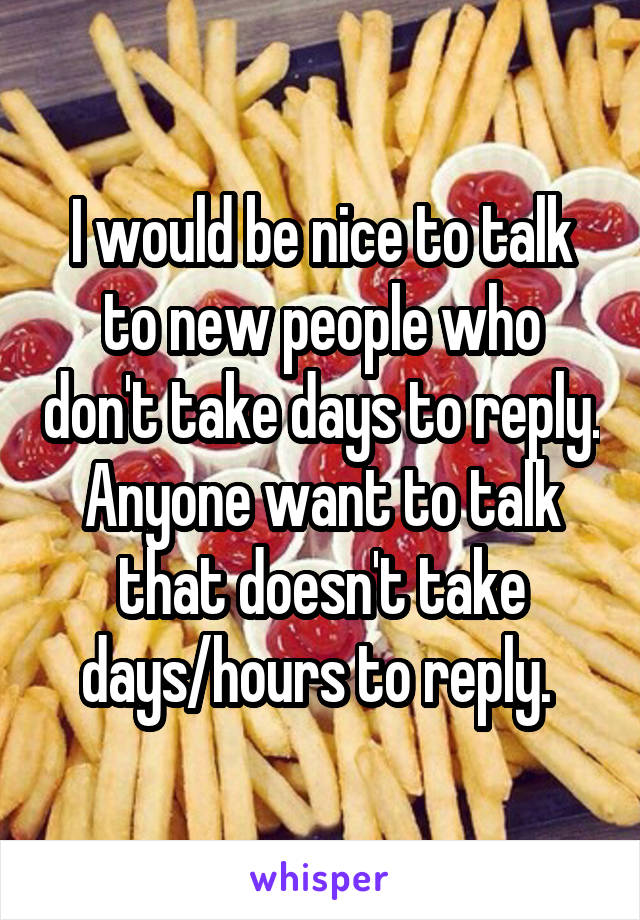 I would be nice to talk to new people who don't take days to reply. Anyone want to talk that doesn't take days/hours to reply. 