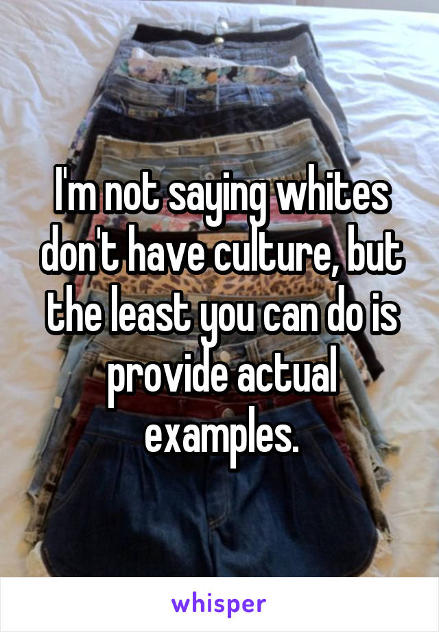 I'm not saying whites don't have culture, but the least you can do is provide actual examples.