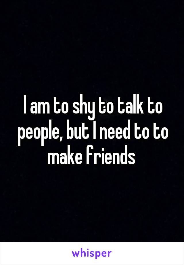 I am to shy to talk to people, but I need to to make friends 