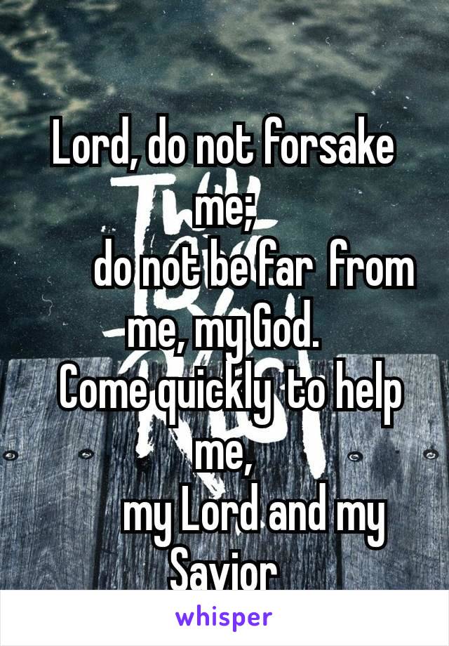 
Lord, do not forsake me;
    do not be far from me, my God.
 Come quickly to help me,
    my Lord and my Savior