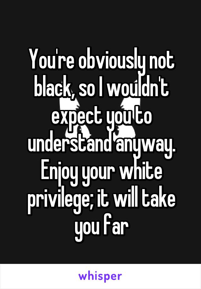 You're obviously not black, so I wouldn't expect you to understand anyway. Enjoy your white privilege; it will take you far