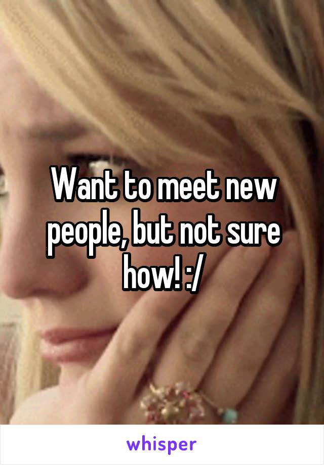 Want to meet new people, but not sure how! :/