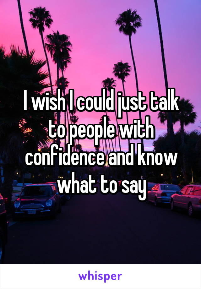 I wish I could just talk to people with confidence and know what to say