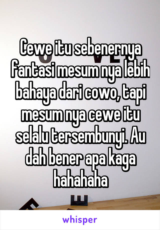 Cewe itu sebenernya fantasi mesum nya lebih bahaya dari cowo, tapi mesum nya cewe itu selalu tersembunyi. Au dah bener apa kaga hahahaha