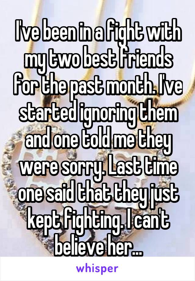 I've been in a fight with my two best friends for the past month. I've started ignoring them and one told me they were sorry. Last time one said that they just kept fighting. I can't believe her...