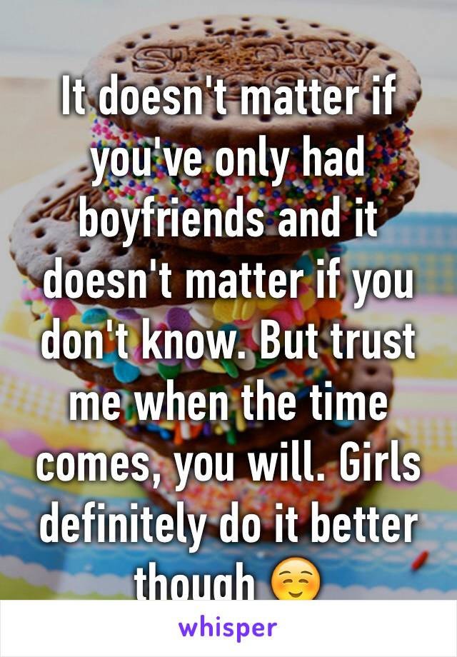 It doesn't matter if you've only had boyfriends and it doesn't matter if you don't know. But trust me when the time comes, you will. Girls definitely do it better though ☺️