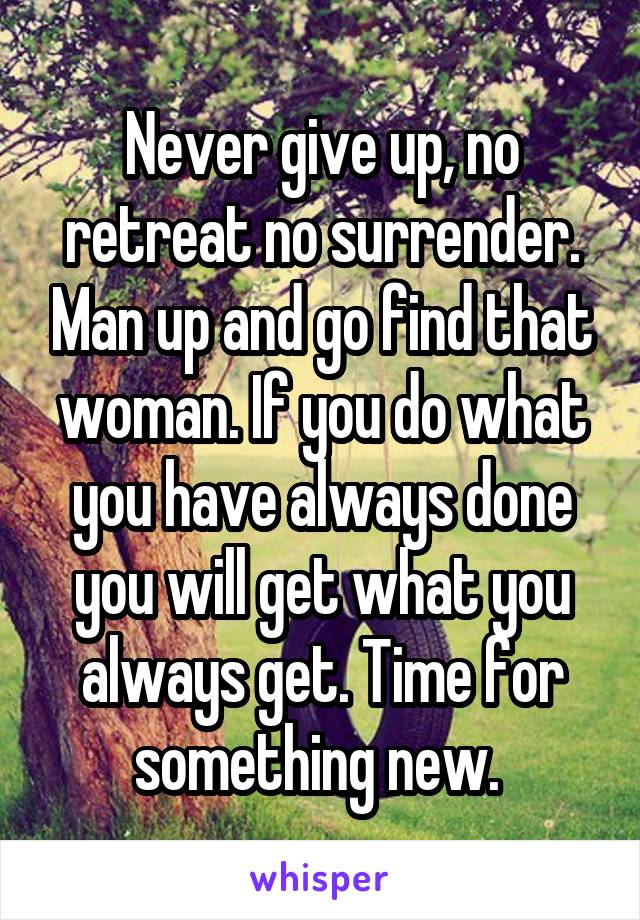 Never give up, no retreat no surrender. Man up and go find that woman. If you do what you have always done you will get what you always get. Time for something new. 