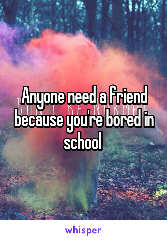 Anyone need a friend because you're bored in school 