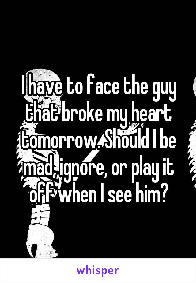 I have to face the guy that broke my heart tomorrow. Should I be mad, ignore, or play it off when I see him?