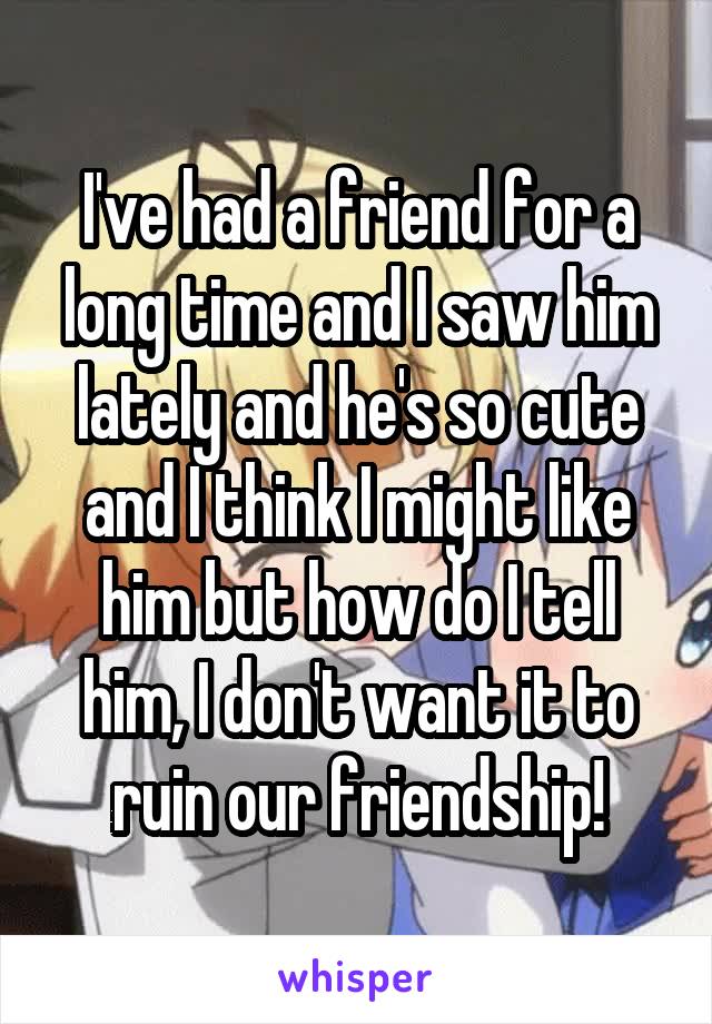 I've had a friend for a long time and I saw him lately and he's so cute and I think I might like him but how do I tell him, I don't want it to ruin our friendship!