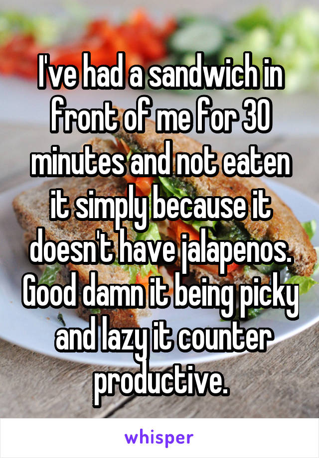 I've had a sandwich in front of me for 30 minutes and not eaten it simply because it doesn't have jalapenos. Good damn it being picky  and lazy it counter productive.