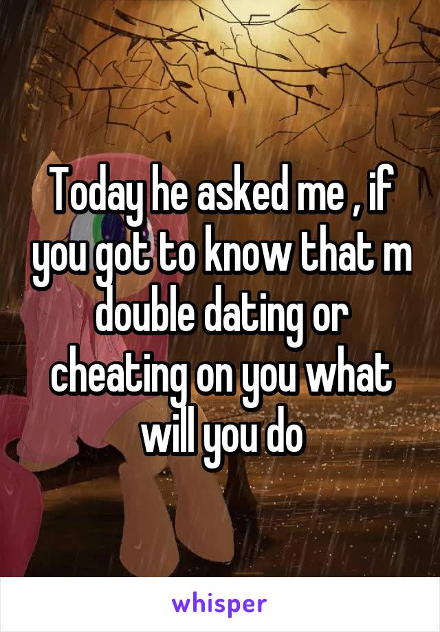 Today he asked me , if you got to know that m double dating or cheating on you what will you do