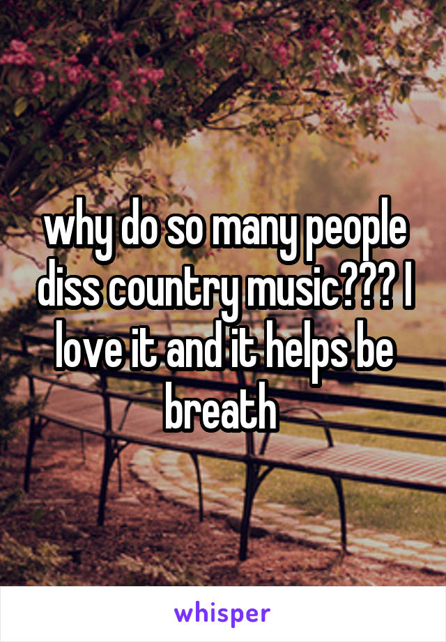 why do so many people diss country music??? I love it and it helps be breath 