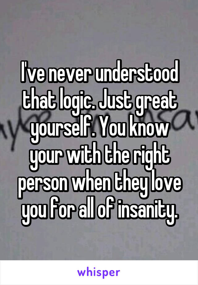 I've never understood that logic. Just great yourself. You know your with the right person when they love you for all of insanity.