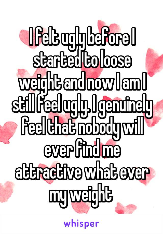 I felt ugly before I started to loose weight and now I am I still feel ugly. I genuinely feel that nobody will ever find me attractive what ever my weight 