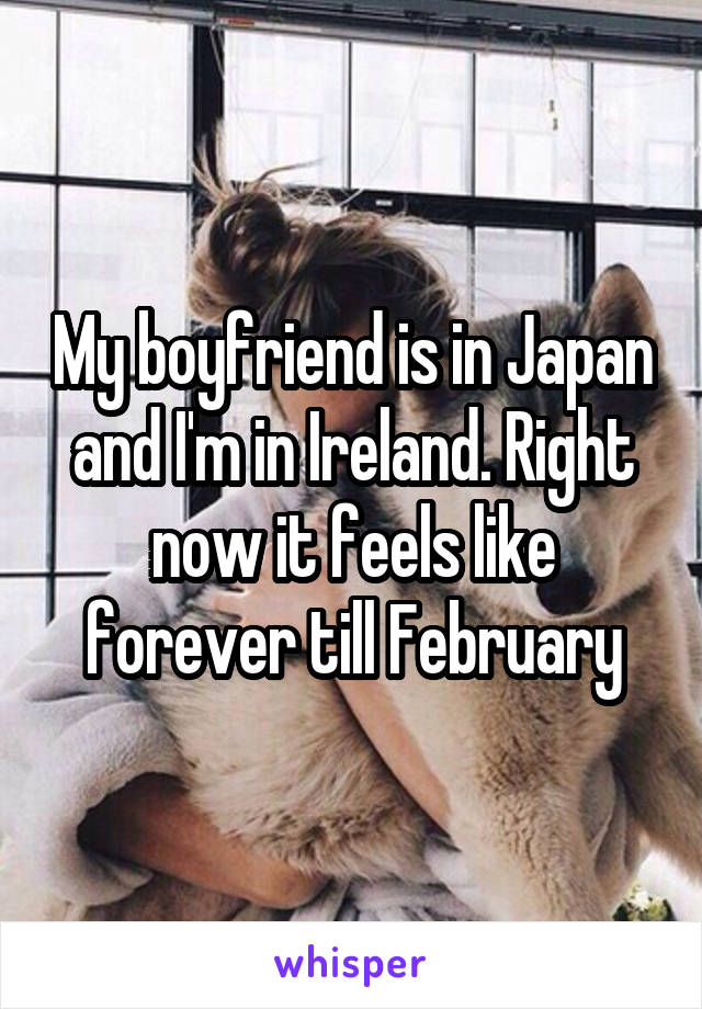 My boyfriend is in Japan and I'm in Ireland. Right now it feels like forever till February