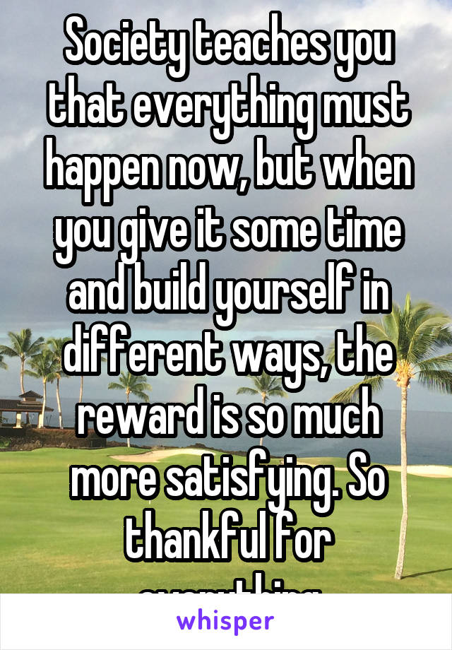 Society teaches you that everything must happen now, but when you give it some time and build yourself in different ways, the reward is so much more satisfying. So thankful for everything