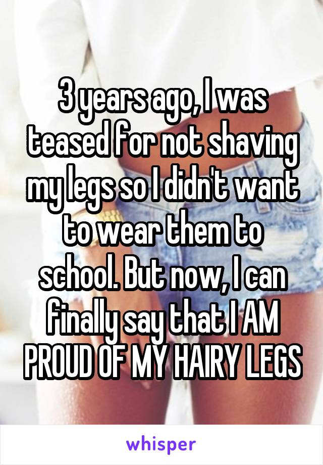 3 years ago, I was teased for not shaving my legs so I didn't want to wear them to school. But now, I can finally say that I AM PROUD OF MY HAIRY LEGS