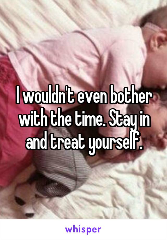 I wouldn't even bother with the time. Stay in and treat yourself.