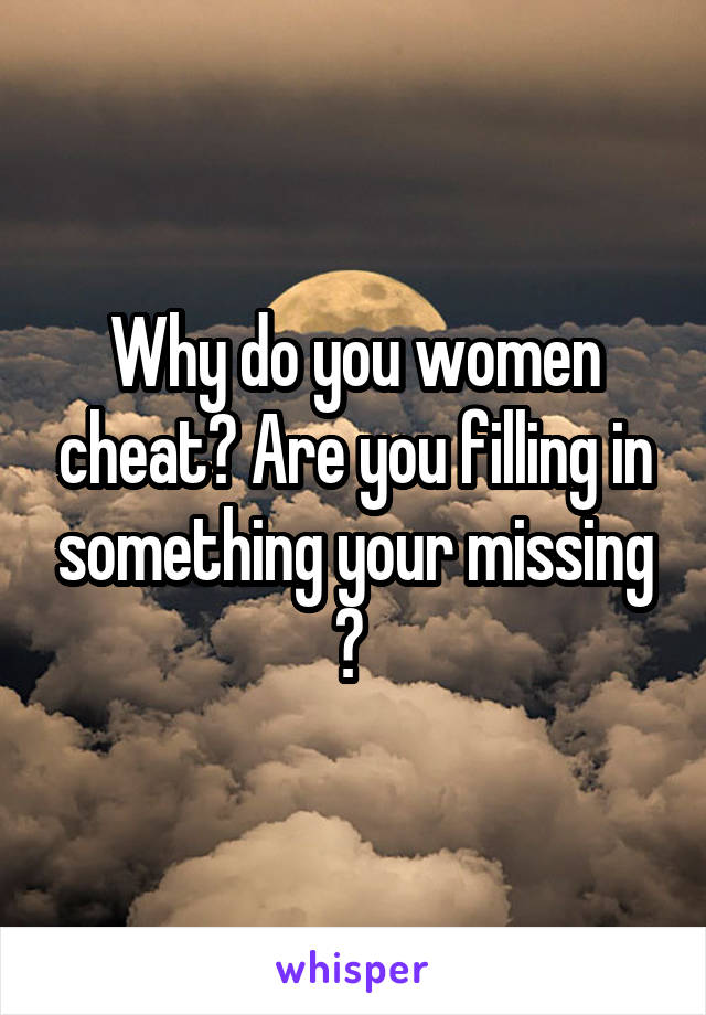 Why do you women cheat? Are you filling in something your missing ? 