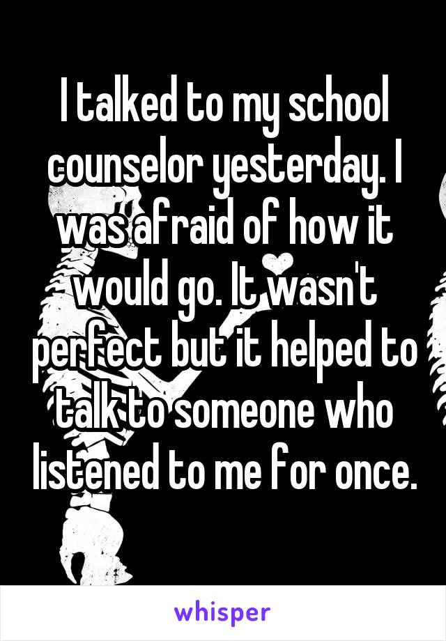 I talked to my school counselor yesterday. I was afraid of how it would go. It wasn't perfect but it helped to talk to someone who listened to me for once. 