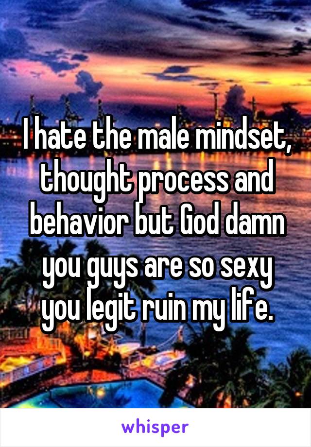 I hate the male mindset, thought process and behavior but God damn you guys are so sexy you legit ruin my life.