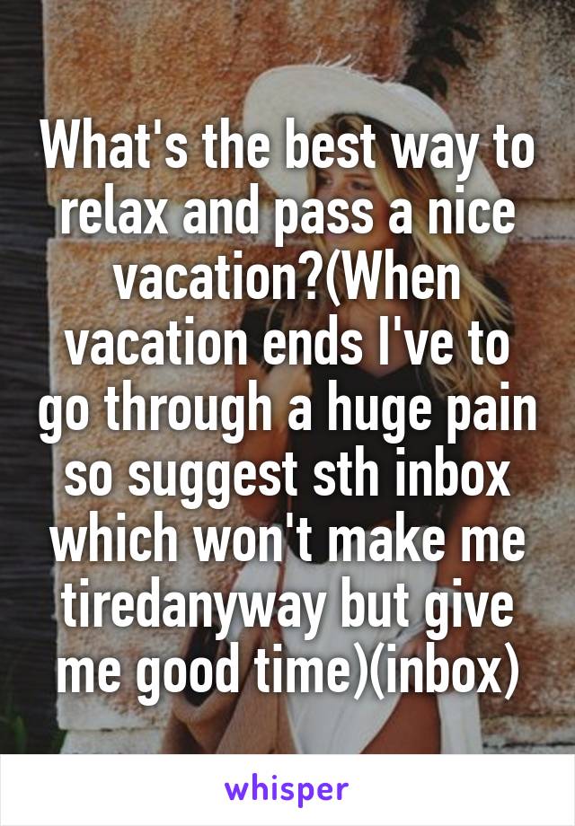 What's the best way to relax and pass a nice vacation?(When vacation ends I've to go through a huge pain so suggest sth inbox which won't make me tiredanyway but give me good time)(inbox)