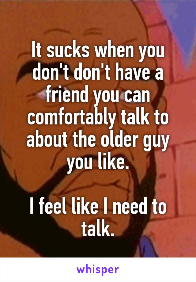 It sucks when you don't don't have a friend you can comfortably talk to about the older guy you like.

I feel like I need to talk.