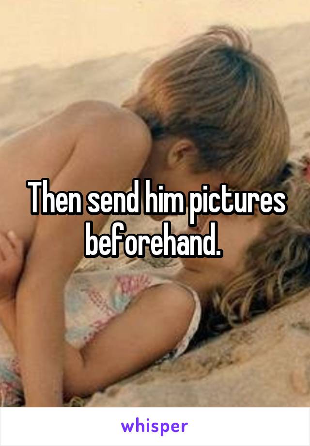 Then send him pictures beforehand. 