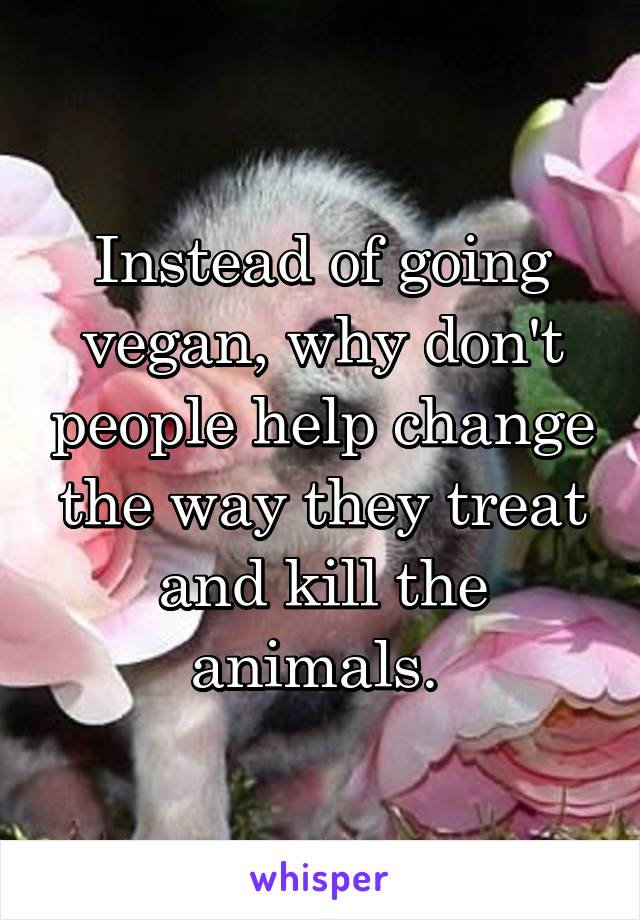 Instead of going vegan, why don't people help change the way they treat and kill the animals. 