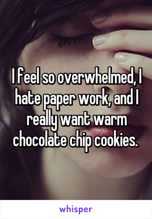 I feel so overwhelmed, I hate paper work, and I really want warm chocolate chip cookies. 