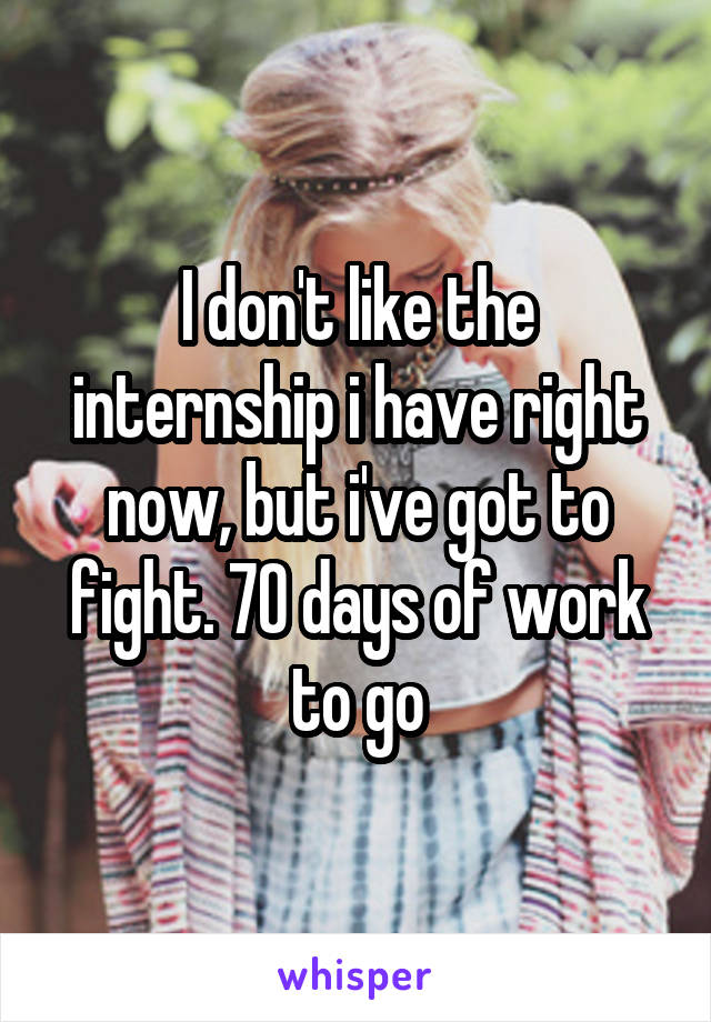 I don't like the internship i have right now, but i've got to fight. 70 days of work to go