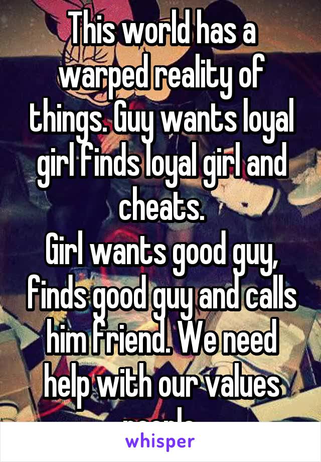 This world has a warped reality of things. Guy wants loyal girl finds loyal girl and cheats.
Girl wants good guy, finds good guy and calls him friend. We need help with our values people.