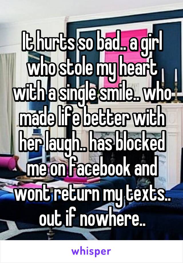 It hurts so bad.. a girl who stole my heart with a single smile.. who made life better with her laugh.. has blocked me on facebook and wont return my texts.. out if nowhere..