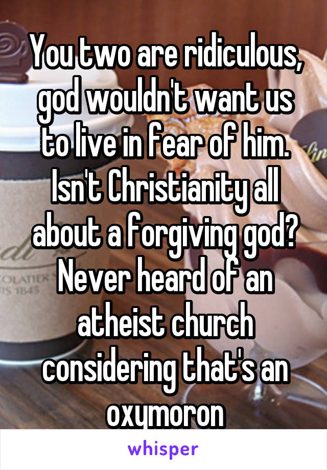 You two are ridiculous, god wouldn't want us to live in fear of him. Isn't Christianity all about a forgiving god? Never heard of an atheist church considering that's an oxymoron