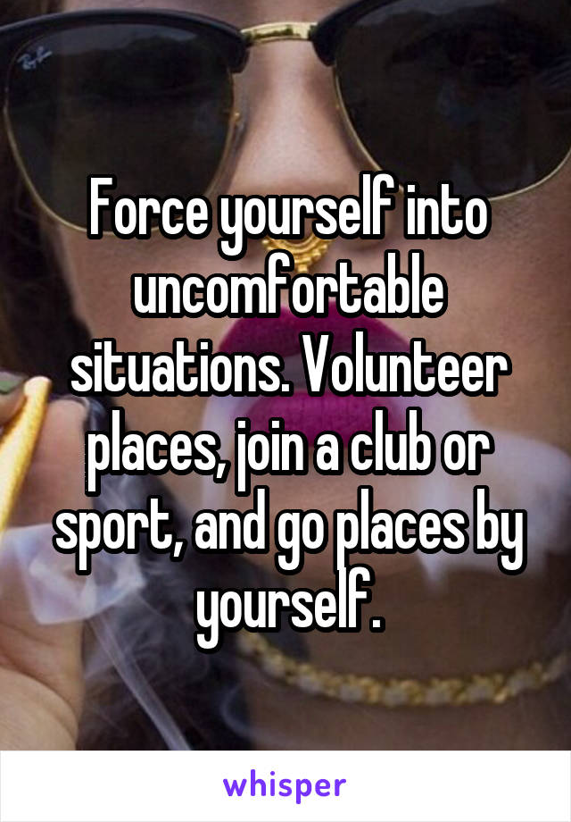 Force yourself into uncomfortable situations. Volunteer places, join a club or sport, and go places by yourself.