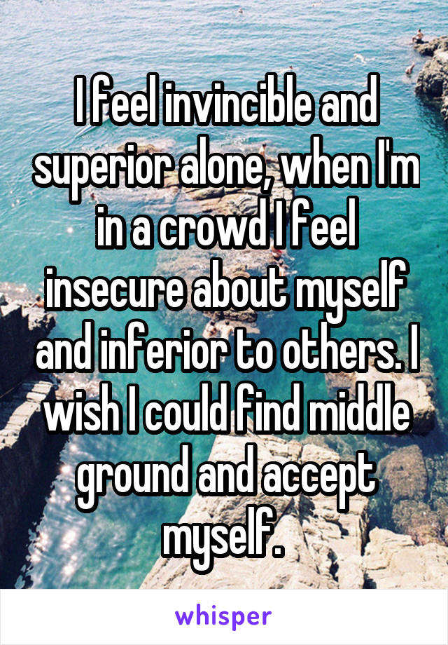 I feel invincible and superior alone, when I'm in a crowd I feel insecure about myself and inferior to others. I wish I could find middle ground and accept myself. 