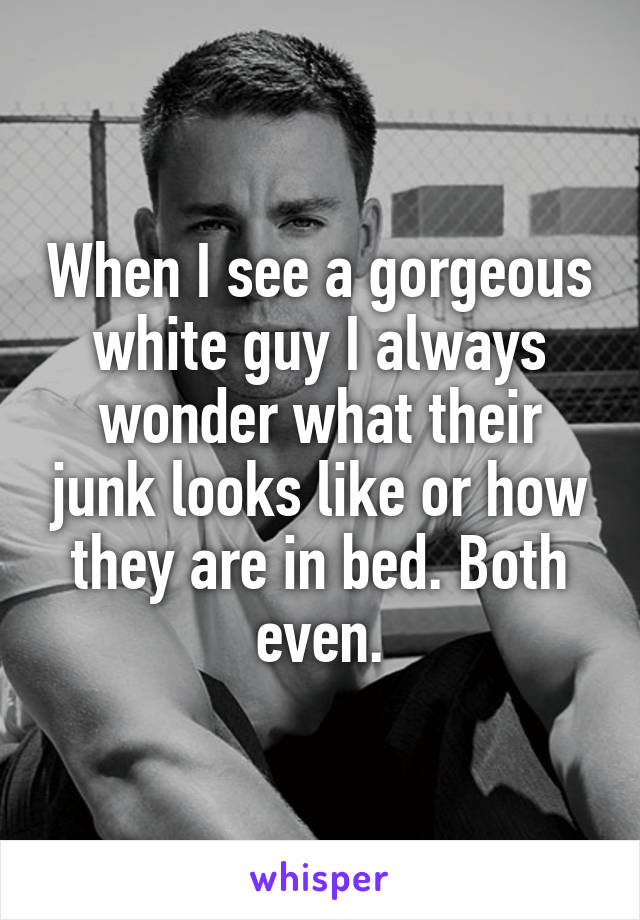 When I see a gorgeous white guy I always wonder what their junk looks like or how they are in bed. Both even.