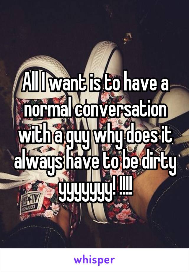 All I want is to have a normal conversation with a guy why does it always have to be dirty yyyyyyy! !!!!