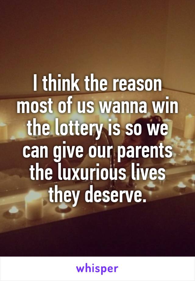 I think the reason most of us wanna win the lottery is so we can give our parents the luxurious lives they deserve.