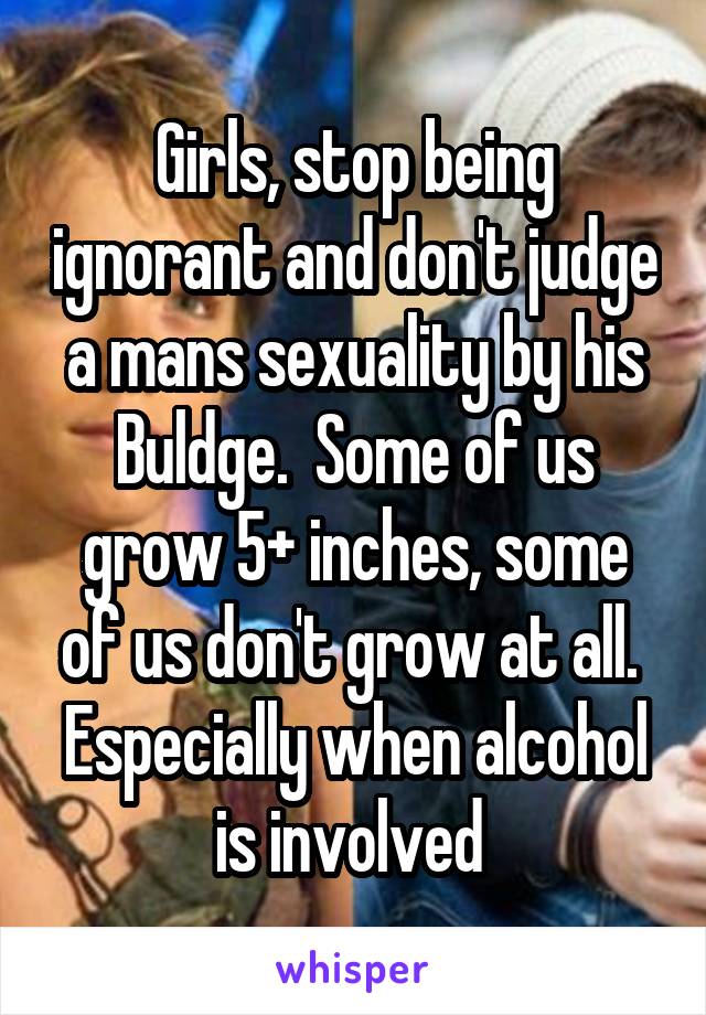 Girls, stop being ignorant and don't judge a mans sexuality by his Buldge.  Some of us grow 5+ inches, some of us don't grow at all.  Especially when alcohol is involved 