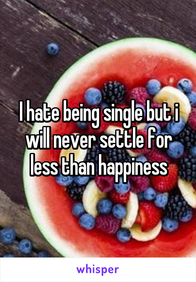 I hate being single but i will never settle for less than happiness