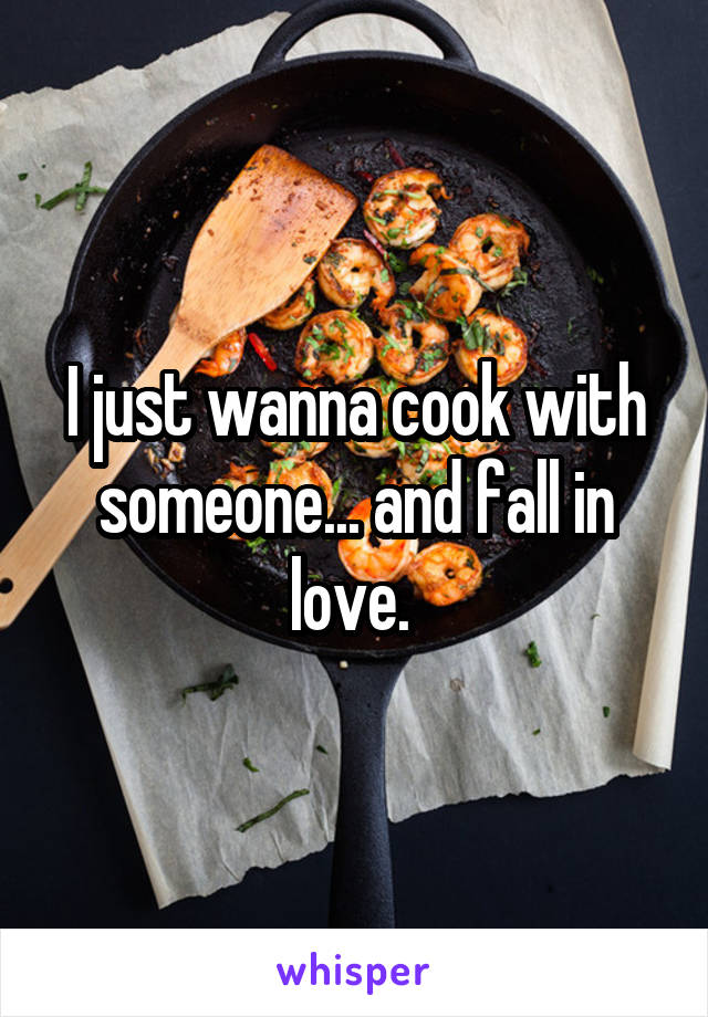 I just wanna cook with someone... and fall in love. 