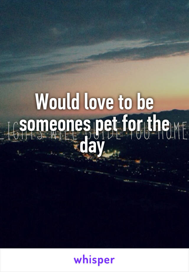 Would love to be someones pet for the day 
