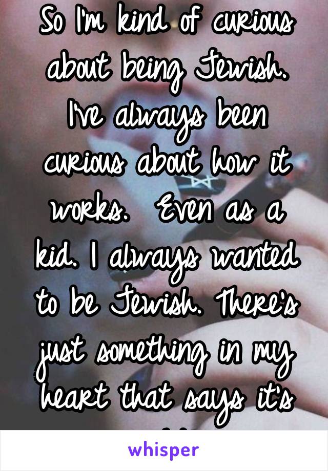 So I'm kind of curious about being Jewish. I've always been curious about how it works.  Even as a kid. I always wanted to be Jewish. There's just something in my heart that says it's right. 